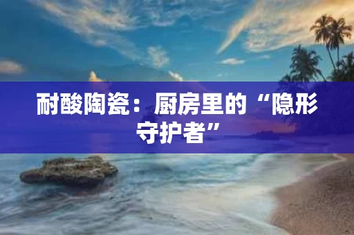耐酸陶瓷：厨房里的“隐形守护者”