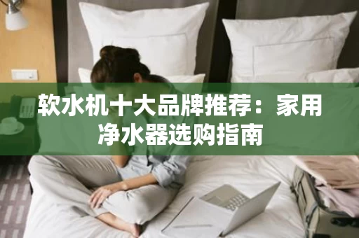 软水机十大品牌推荐:家用净水器选购指南 软水机十大品牌推荐:家用净水器选购指南