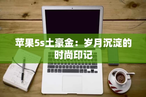 苹果5s土豪金:岁月沉淀的时尚印记 苹果5s土豪金:岁月沉淀的时尚印记