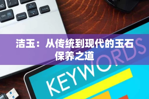 洁玉:从传统到现代的玉石保养之道 洁玉:从传统到现代的玉石保养之道