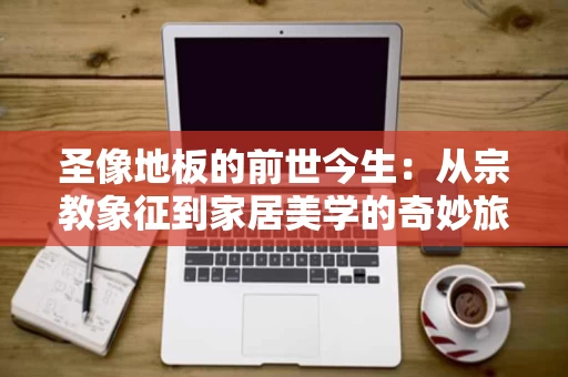 圣像地板的前世今生:从宗教象征到家居美学的奇妙旅程 圣像地板的前世今生:从宗教象征到家居美学的奇妙旅程