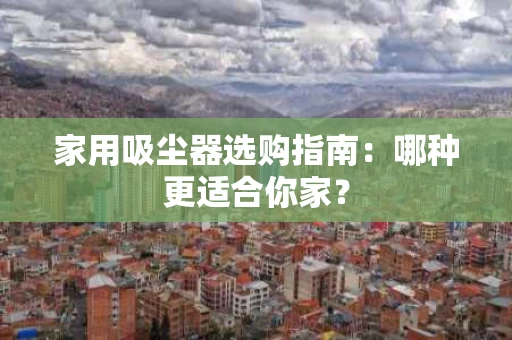 家用吸尘器选购指南：哪种更适合你家？