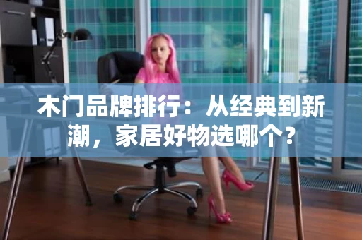 木门品牌排行：从经典到新潮，家居好物选哪个？