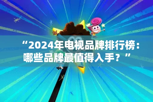 “2024年电视品牌排行榜：哪些品牌最值得入手？”