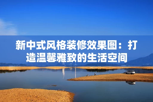 新中式风格装修效果图：打造温馨雅致的生活空间