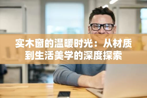 实木窗的温暖时光：从材质到生活美学的深度探索