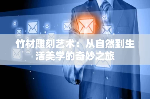 竹材雕刻艺术：从自然到生活美学的奇妙之旅