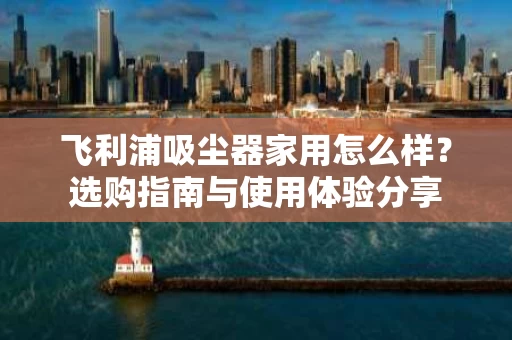 飞利浦吸尘器家用怎么样？选购指南与使用体验分享