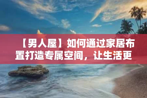 【男人屋】如何通过家居布置打造专属空间，让生活更有质感