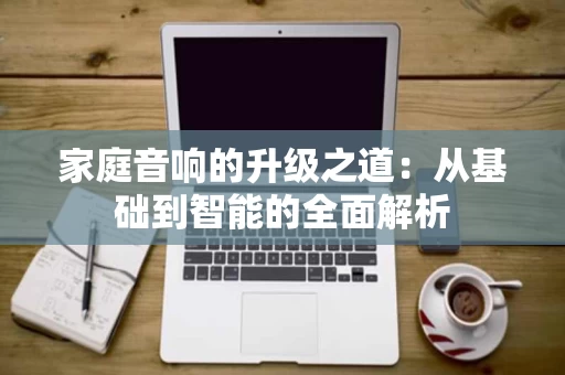 家庭音响的升级之道:从基础到智能的全面解析 家庭音响的升级之道:从基础到智能的全面解析