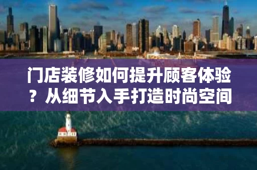 门店装修如何提升顾客体验?从细节入手打造时尚空间 门店装修如何提升顾客体验?从细节入手打造时尚空间