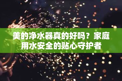 美的净水器真的好吗?家庭用水安全的贴心守护者 美的净水器真的好吗?家庭用水安全的贴心守护者