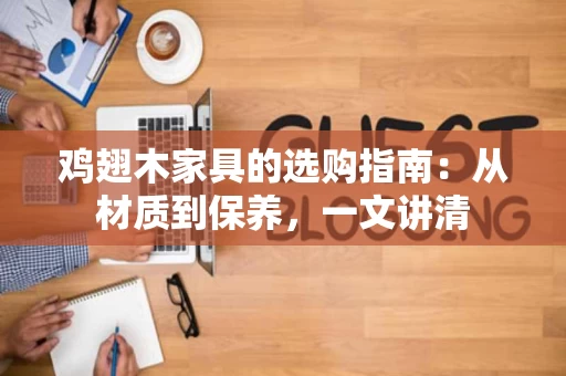 鸡翅木家具的选购指南：从材质到保养，一文讲清
