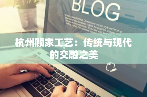 杭州顾家工艺：传统与现代的交融之美
