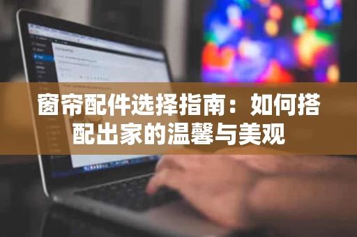 窗帘配件选择指南:如何搭配出家的温馨与美观 窗帘配件选择指南:如何搭配出家的温馨与美观
