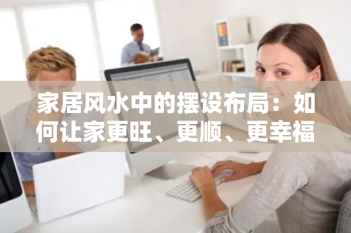 家居风水中的摆设布局:如何让家更旺、更顺、更幸福 家居风水中的摆设布局:如何让家更旺、更顺、更幸福