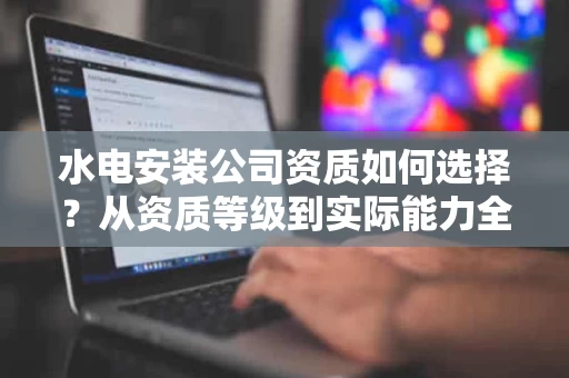水电安装公司资质如何选择?从资质等级到实际能力全面解析 水电安装公司资质如何选择?从资质等级到实际能力全面解析