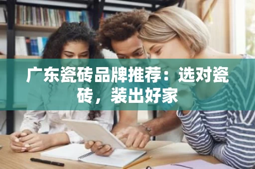 广东瓷砖品牌推荐:选对瓷砖,装出好家 广东瓷砖品牌推荐:选对瓷砖,装出好家