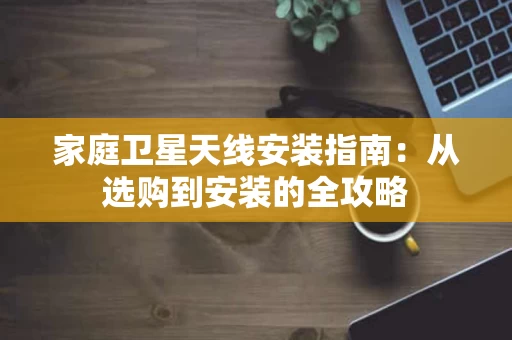 家庭卫星天线安装指南:从选购到安装的全攻略 家庭卫星天线安装指南:从选购到安装的全攻略