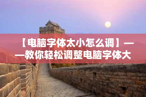 【电脑字体太小怎么调】——教你轻松调整电脑字体大小,让阅读更舒适 【电脑字体太小怎么调】——教你轻松调整电脑字体大小,让阅读更舒适