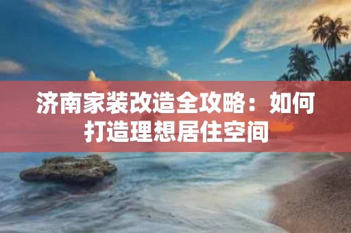 济南家装改造全攻略:如何打造理想居住空间 济南家装改造全攻略:如何打造理想居住空间