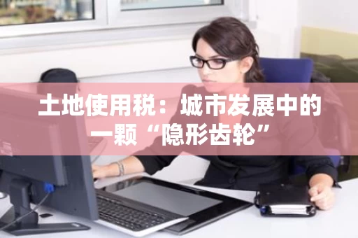 土地使用税：城市发展中的一颗“隐形齿轮”