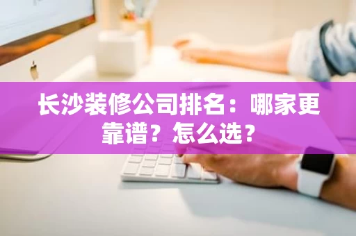 长沙装修公司排名：哪家更靠谱？怎么选？