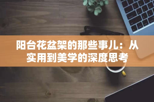 阳台花盆架的那些事儿:从实用到美学的深度思考 阳台花盆架的那些事儿:从实用到美学的深度思考