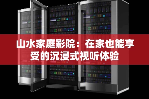 山水家庭影院:在家也能享受的沉浸式视听体验 山水家庭影院:在家也能享受的沉浸式视听体验