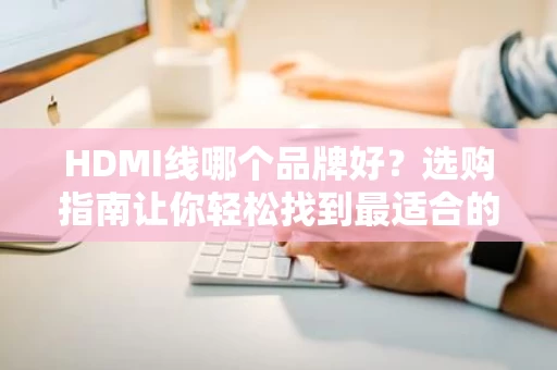 HDMI线哪个品牌好？选购指南让你轻松找到最适合的