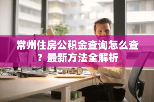 常州住房公积金查询怎么查?最新方法全解析 常州住房公积金查询怎么查?最新方法全解析