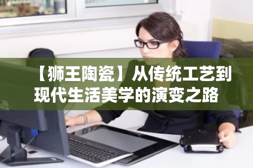 【狮王陶瓷】从传统工艺到现代生活美学的演变之路 【狮王陶瓷】从传统工艺到现代生活美学的演变之路