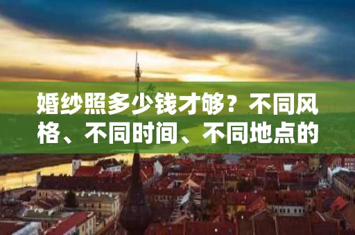 婚纱照多少钱才够?不同风格、不同时间、不同地点的消费差异全解析 婚纱照多少钱才够?不同风格、不同时间、不同地点的消费差异全解析