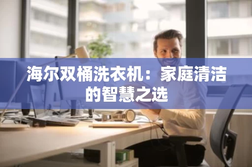 海尔双桶洗衣机:家庭清洁的智慧之选 海尔双桶洗衣机:家庭清洁的智慧之选
