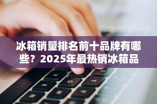 冰箱销量排名前十品牌有哪些?2025年最热销冰箱品牌分析 冰箱销量排名前十品牌有哪些?2025年最热销冰箱品牌分析