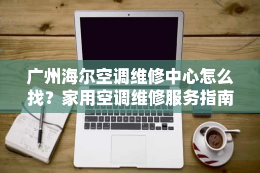 广州海尔空调维修中心怎么找？家用空调维修服务指南