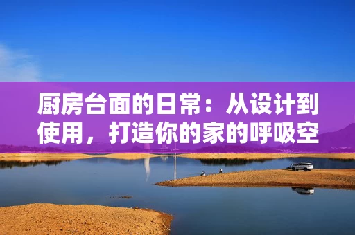 厨房台面的日常：从设计到使用，打造你的家的呼吸空间