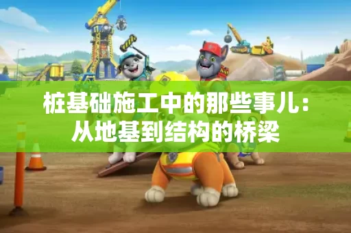 桩基础施工中的那些事儿:从地基到结构的桥梁 桩基础施工中的那些事儿:从地基到结构的桥梁