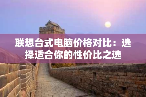 联想台式电脑价格对比:选择适合你的性价比之选 联想台式电脑价格对比:选择适合你的性价比之选