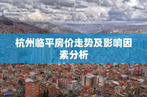 杭州临平房价走势及影响因素分析 杭州临平房价走势及影响因素分析