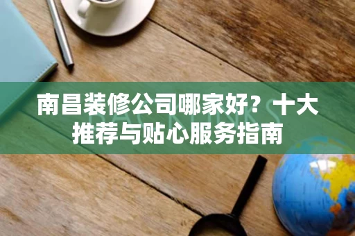南昌装修公司哪家好?十大推荐与贴心服务指南 南昌装修公司哪家好?十大推荐与贴心服务指南