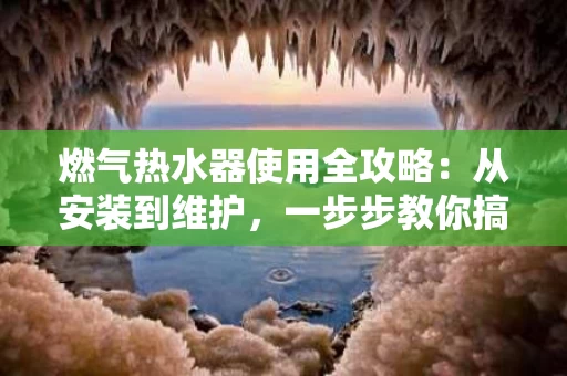 燃气热水器使用全攻略：从安装到维护，一步步教你搞定