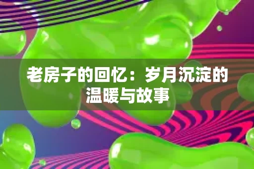 老房子的回忆:岁月沉淀的温暖与故事 老房子的回忆:岁月沉淀的温暖与故事
