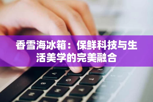香雪海冰箱:保鲜科技与生活美学的完美融合 香雪海冰箱:保鲜科技与生活美学的完美融合