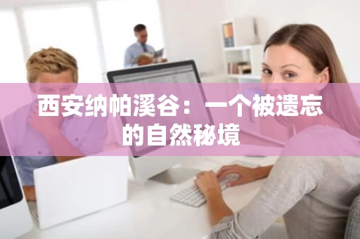 西安纳帕溪谷:一个被遗忘的自然秘境 西安纳帕溪谷:一个被遗忘的自然秘境