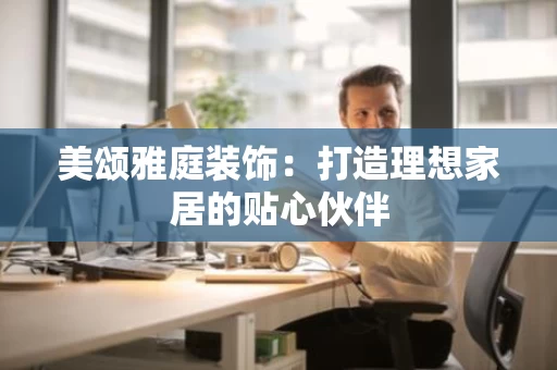 美颂雅庭装饰:打造理想家居的贴心伙伴 美颂雅庭装饰:打造理想家居的贴心伙伴