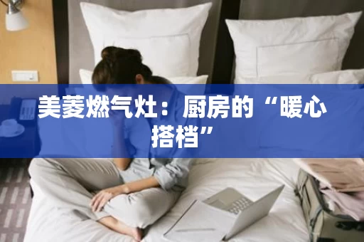 美菱燃气灶：厨房的“暖心搭档”