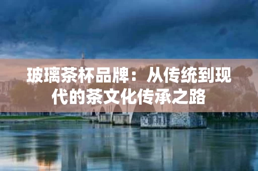 玻璃茶杯品牌:从传统到现代的茶文化传承之路 玻璃茶杯品牌:从传统到现代的茶文化传承之路