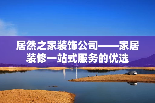 居然之家装饰公司——家居装修一站式服务的优选 居然之家装饰公司——家居装修一站式服务的优选