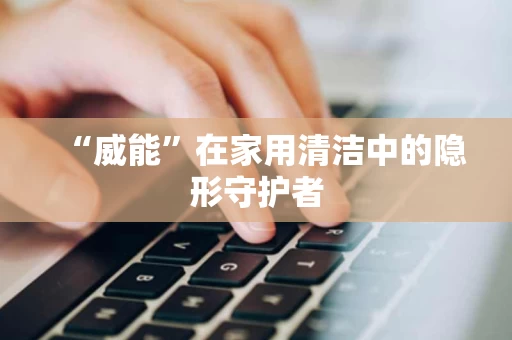 “威能”在家用清洁中的隐形守护者 “威能”在家用清洁中的隐形守护者